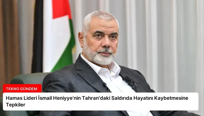 Hamas Lideri İsmail Heniyye’nin Tahran’daki Saldırıda Hayatını Kaybetmesine Tepkiler