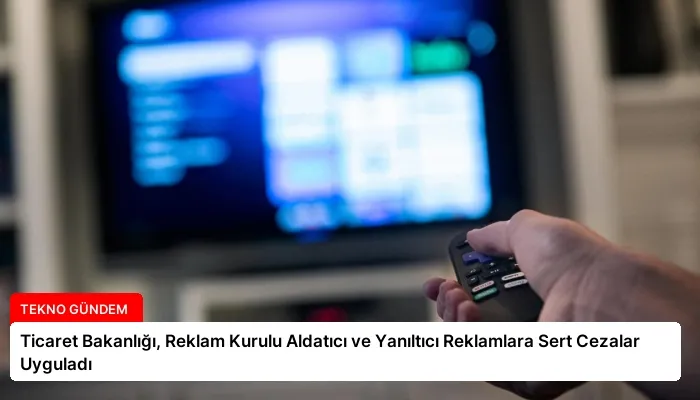 Ticaret Bakanlığı, Reklam Kurulu Aldatıcı ve Yanıltıcı Reklamlara Sert Cezalar Uyguladı