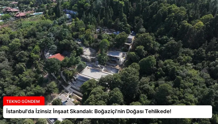 İstanbul’da İzinsiz İnşaat Skandalı: Boğaziçi’nin Doğası Tehlikede!