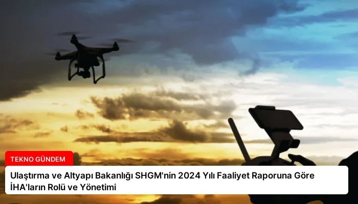 Ulaştırma ve Altyapı Bakanlığı SHGM’nin 2024 Yılı Faaliyet Raporuna Göre İHA’ların Rolü ve Yönetimi