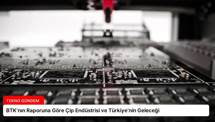 BTK’nın Raporuna Göre Çip Endüstrisi ve Türkiye’nin Geleceği