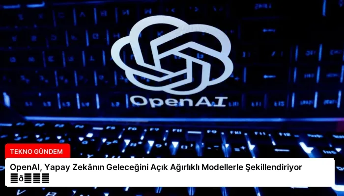 OpenAI, Yapay Zekânın Geleceğini Açık Ağırlıklı Modellerle Şekillendiriyor ⏬👇