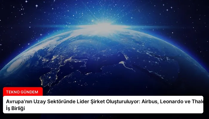 Avrupa’nın Uzay Sektöründe Lider Şirket Oluşturuluyor: Airbus, Leonardo ve Thales İş Birliği