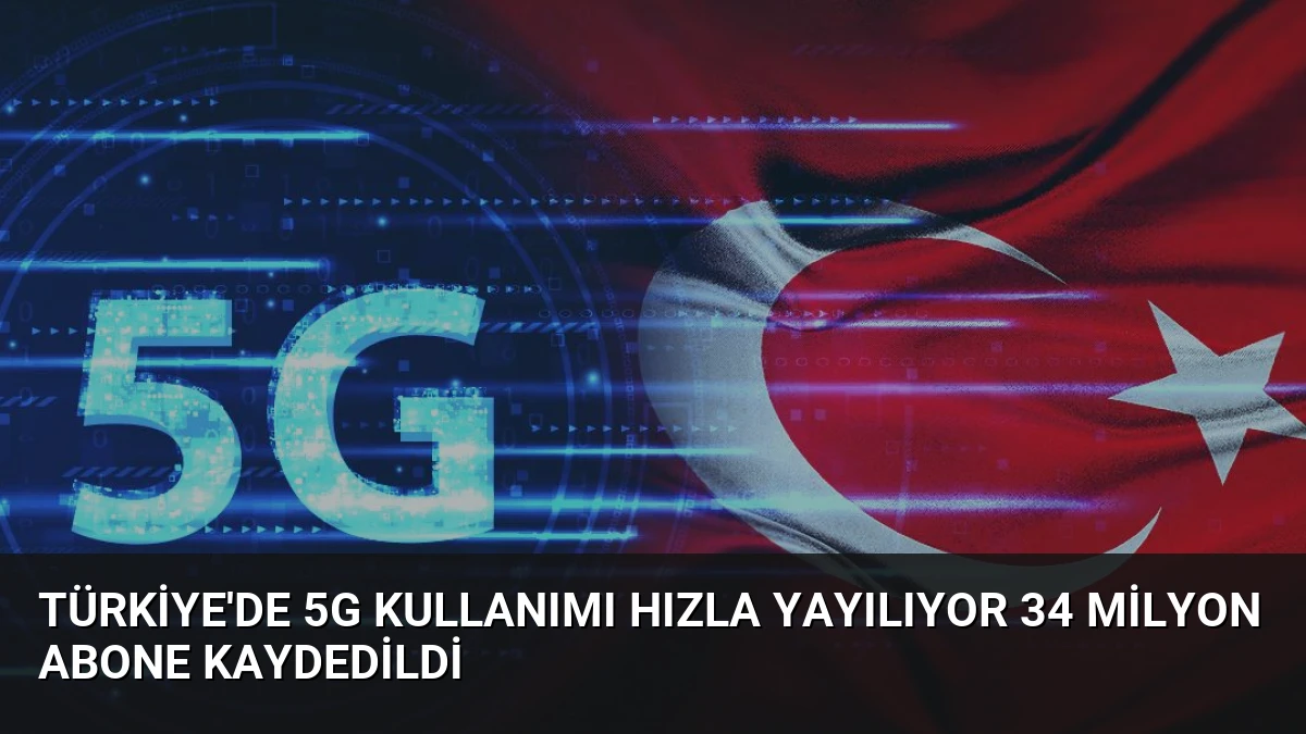 Türkiye’de 5G Kullanımı Hızla Yayılıyor 34 Milyon Abone Kaydedildi