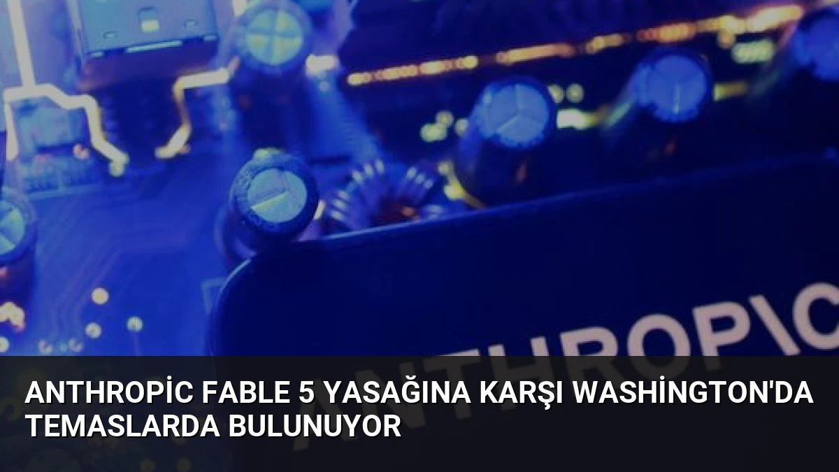 Anthropic Fable 5 Yasağına Karşı Washington’da Temaslarda Bulunuyor