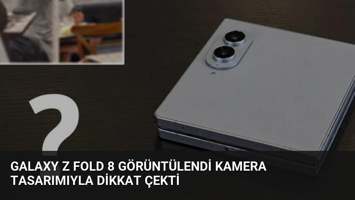 Galaxy Z Fold 8 Görüntülendi Kamera Tasarımıyla Dikkat Çekti