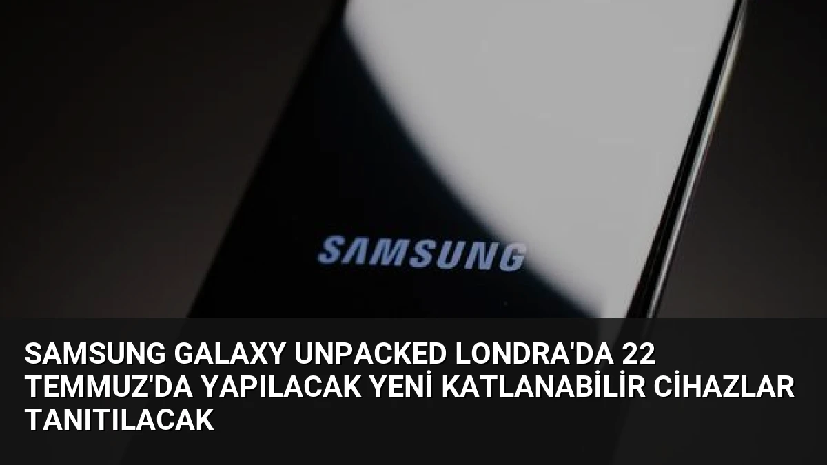 Samsung Galaxy Unpacked Londra’da 22 Temmuz’da Yapılacak Yeni Katlanabilir Cihazlar Tanıtılacak