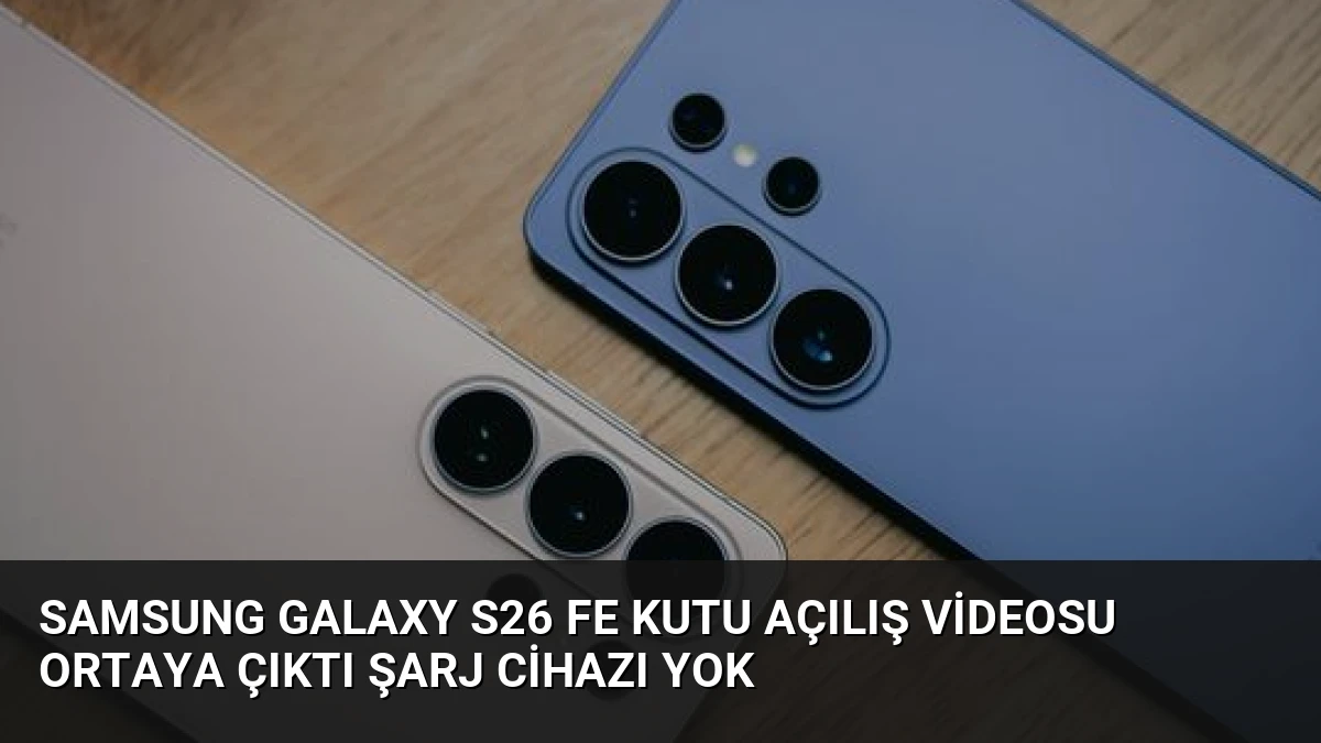 Samsung Galaxy S26 FE Kutu Açılış Videosu Ortaya Çıktı Şarj Cihazı Yok