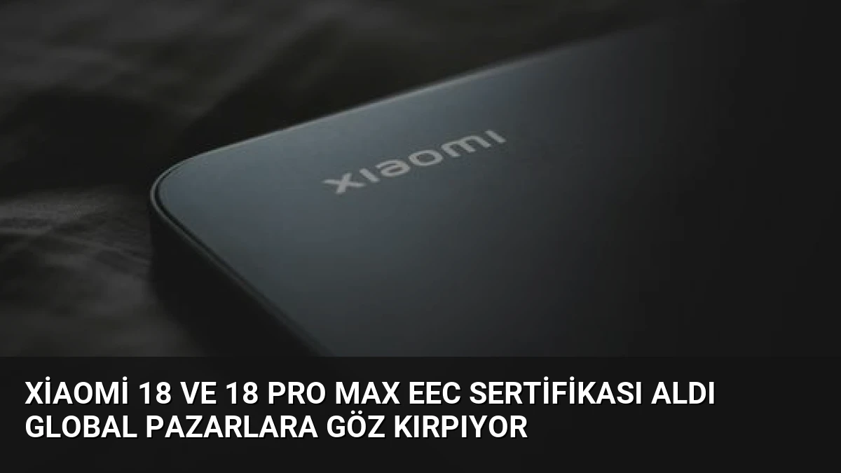 Xiaomi 18 ve 18 Pro Max EEC Sertifikası Aldı Global Pazarlara Göz Kırpıyor