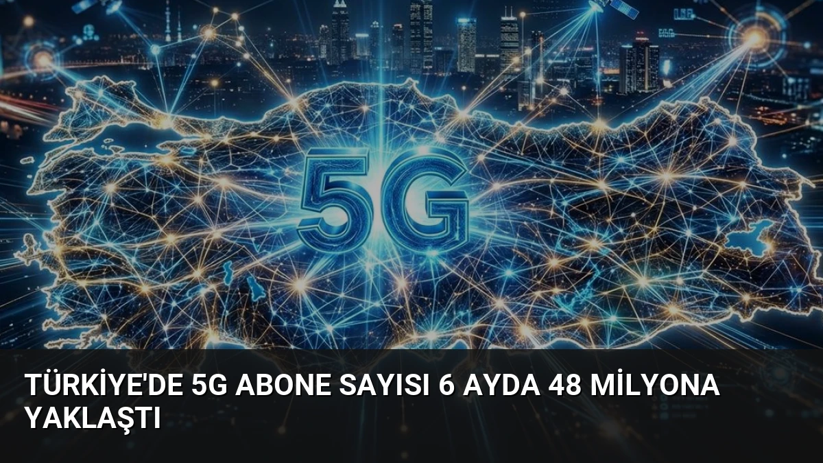 Türkiye’de 5G Abone Sayısı 6 Ayda 48 Milyona Yaklaştı